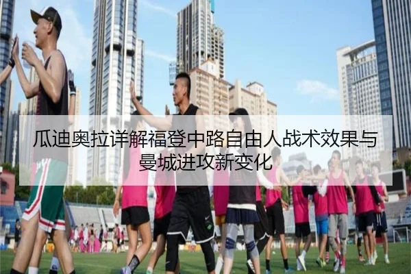 瓜迪奥拉详解福登中路自由人战术效果与曼城进攻新变化