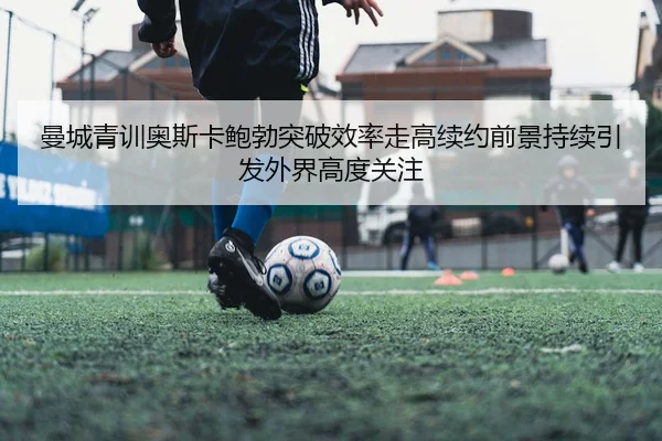曼城青训奥斯卡鲍勃突破效率走高续约前景持续引发外界高度关注