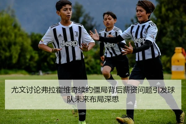 尤文讨论弗拉霍维奇续约僵局背后薪资问题引发球队未来布局深思