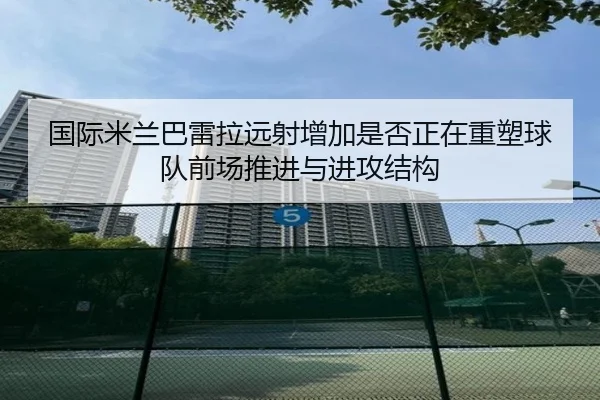 国际米兰巴雷拉远射增加是否正在重塑球队前场推进与进攻结构