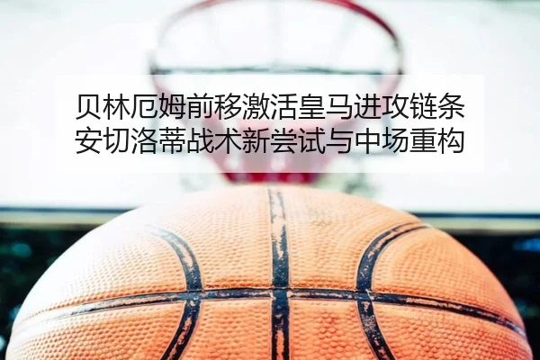 贝林厄姆前移激活皇马进攻链条 安切洛蒂战术新尝试与中场重构