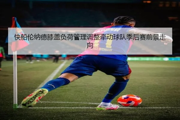 快船伦纳德膝盖负荷管理调整牵动球队季后赛前景走向