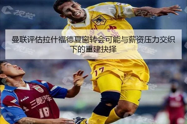 曼联评估拉什福德夏窗转会可能与薪资压力交织下的重建抉择