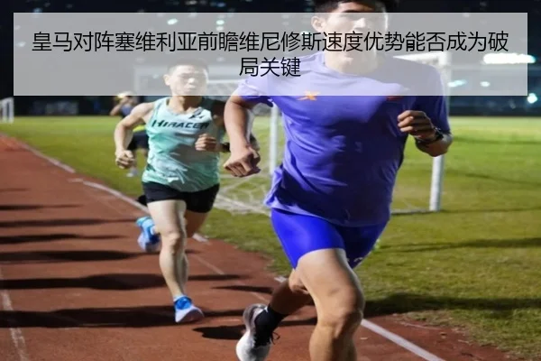 皇马对阵塞维利亚前瞻维尼修斯速度优势能否成为破局关键