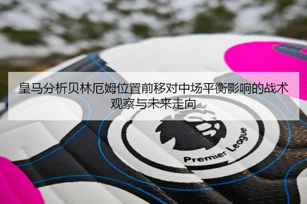 皇马分析贝林厄姆位置前移对中场平衡影响的战术观察与未来走向