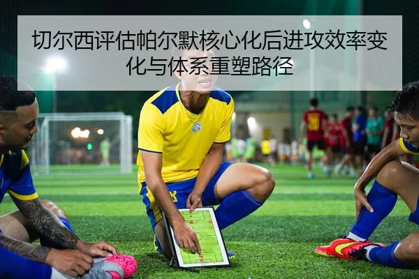 切尔西评估帕尔默核心化后进攻效率变化与体系重塑路径