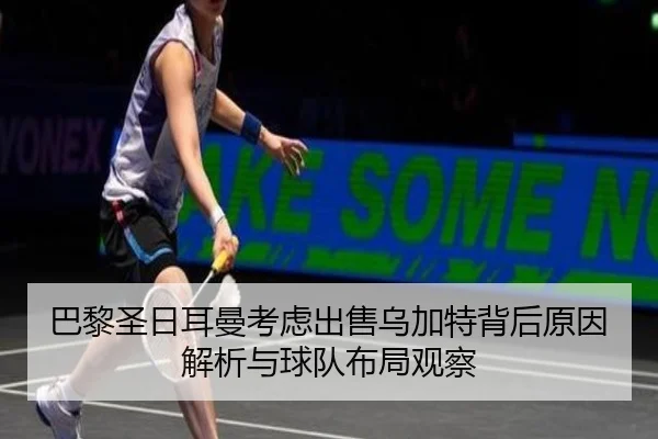 巴黎圣日耳曼考虑出售乌加特背后原因解析与球队布局观察