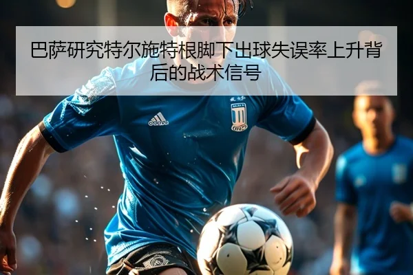 巴萨研究特尔施特根脚下出球失误率上升背后的战术信号
