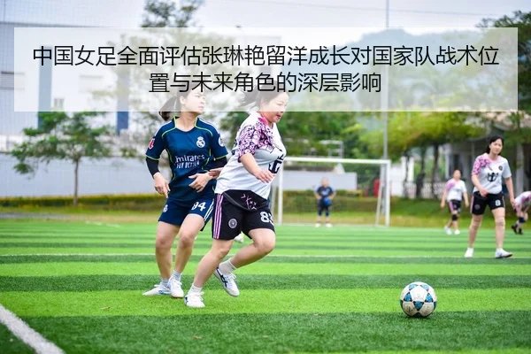 中国女足全面评估张琳艳留洋成长对国家队战术位置与未来角色的深层影响