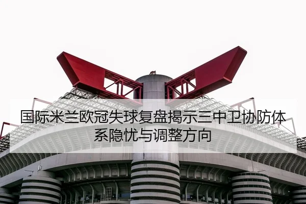 国际米兰欧冠失球复盘揭示三中卫协防体系隐忧与调整方向