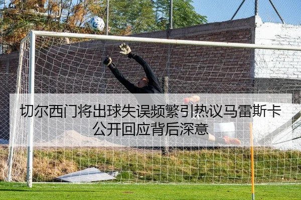 切尔西门将出球失误频繁引热议马雷斯卡公开回应背后深意