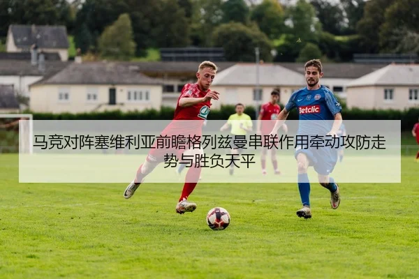 马竞对阵塞维利亚前瞻格列兹曼串联作用牵动攻防走势与胜负天平