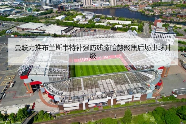 曼联力推布兰斯韦特补强防线滕哈赫聚焦后场出球升级