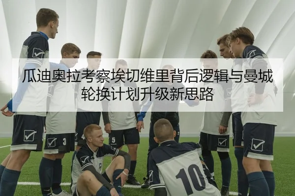 瓜迪奥拉考察埃切维里背后逻辑与曼城轮换计划升级新思路